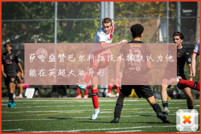 萨哈盛赞巴尔科拉技术稀缺认为他能在英超大放异彩